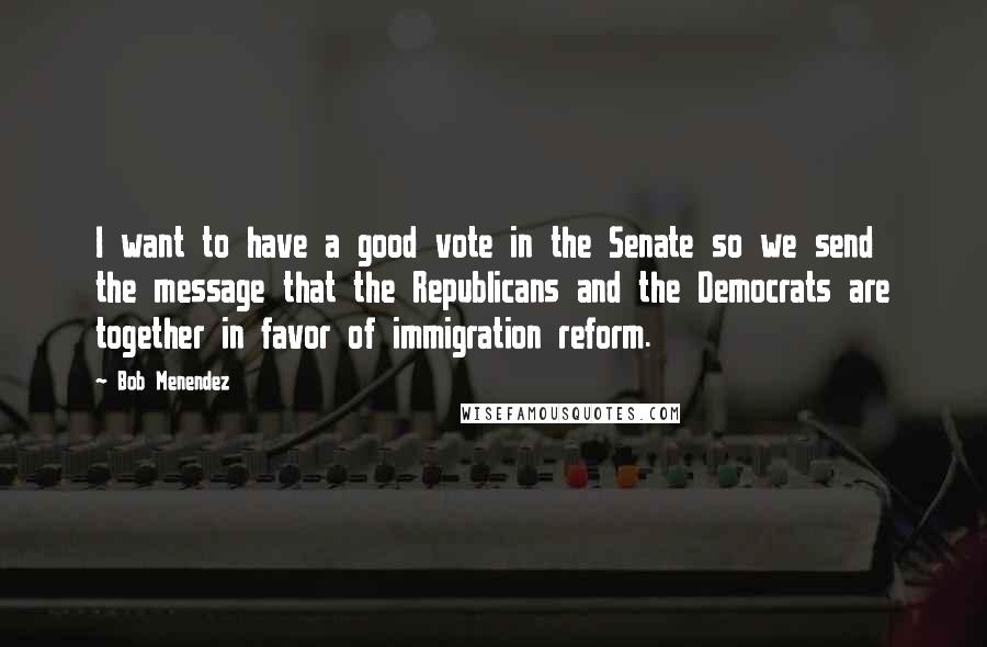 Bob Menendez Quotes: I want to have a good vote in the Senate so we send the message that the Republicans and the Democrats are together in favor of immigration reform.