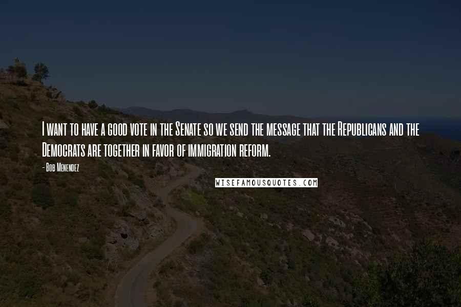 Bob Menendez Quotes: I want to have a good vote in the Senate so we send the message that the Republicans and the Democrats are together in favor of immigration reform.
