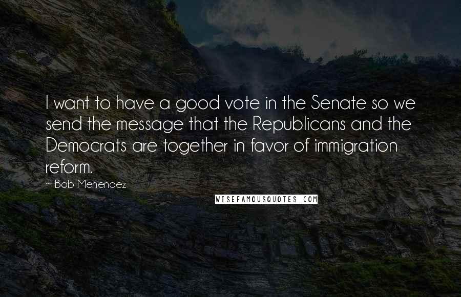 Bob Menendez Quotes: I want to have a good vote in the Senate so we send the message that the Republicans and the Democrats are together in favor of immigration reform.