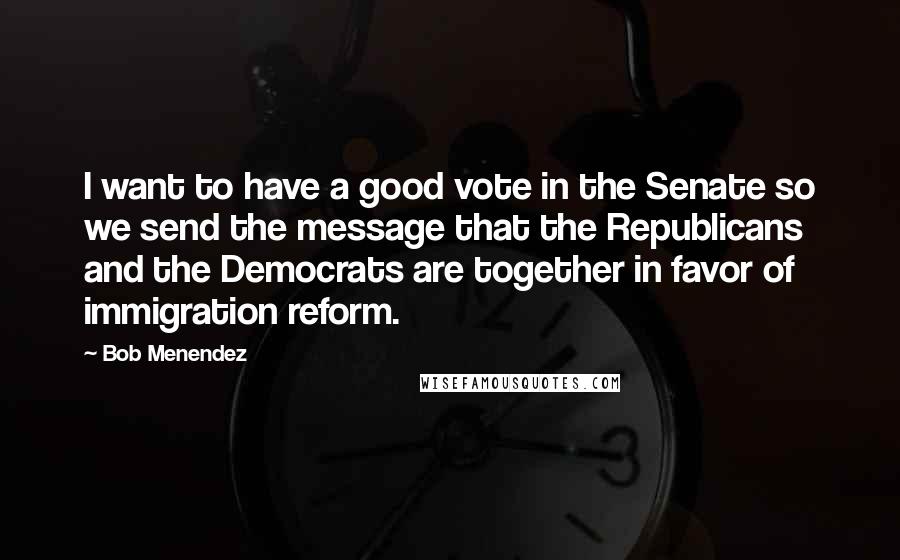 Bob Menendez Quotes: I want to have a good vote in the Senate so we send the message that the Republicans and the Democrats are together in favor of immigration reform.