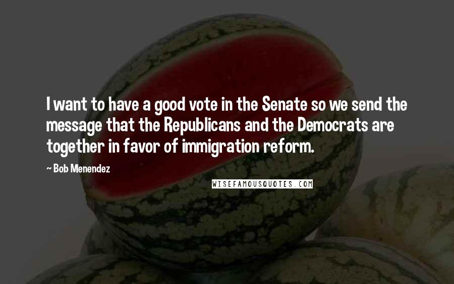 Bob Menendez Quotes: I want to have a good vote in the Senate so we send the message that the Republicans and the Democrats are together in favor of immigration reform.