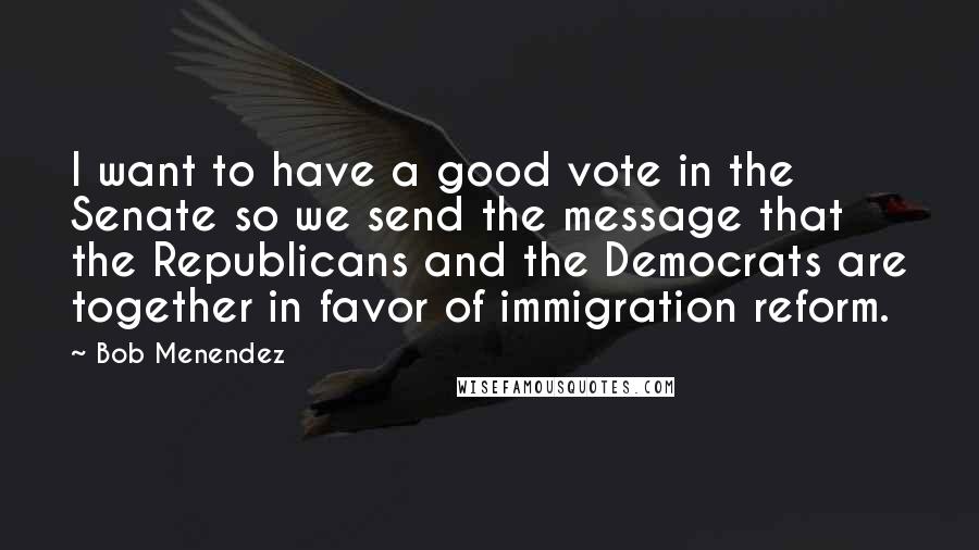 Bob Menendez Quotes: I want to have a good vote in the Senate so we send the message that the Republicans and the Democrats are together in favor of immigration reform.