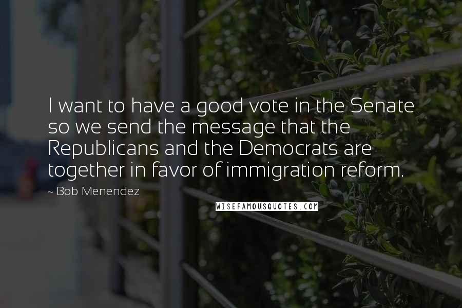 Bob Menendez Quotes: I want to have a good vote in the Senate so we send the message that the Republicans and the Democrats are together in favor of immigration reform.
