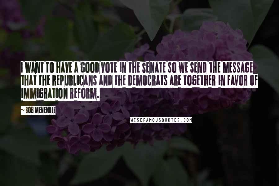 Bob Menendez Quotes: I want to have a good vote in the Senate so we send the message that the Republicans and the Democrats are together in favor of immigration reform.