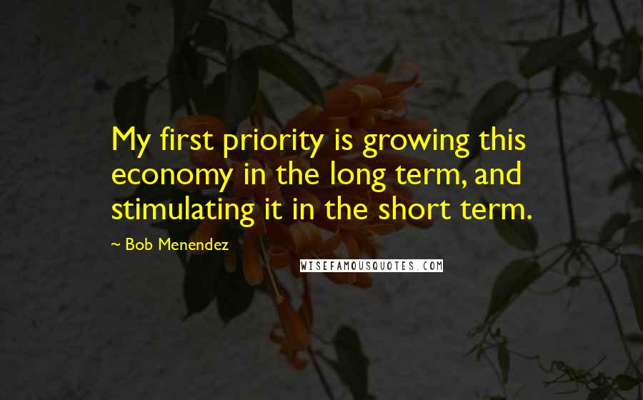 Bob Menendez Quotes: My first priority is growing this economy in the long term, and stimulating it in the short term.