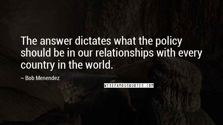 Bob Menendez Quotes: The answer dictates what the policy should be in our relationships with every country in the world.