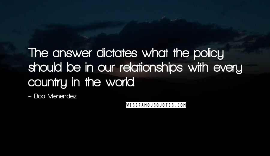 Bob Menendez Quotes: The answer dictates what the policy should be in our relationships with every country in the world.