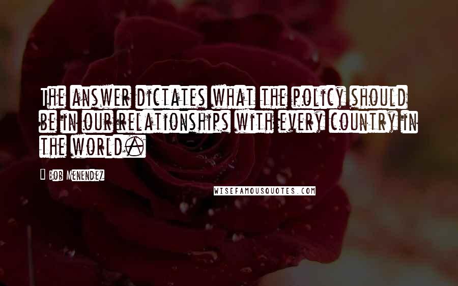 Bob Menendez Quotes: The answer dictates what the policy should be in our relationships with every country in the world.