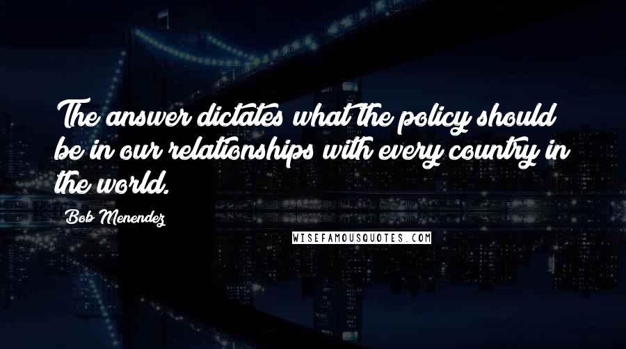 Bob Menendez Quotes: The answer dictates what the policy should be in our relationships with every country in the world.