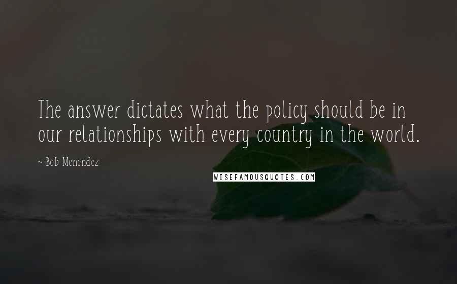 Bob Menendez Quotes: The answer dictates what the policy should be in our relationships with every country in the world.