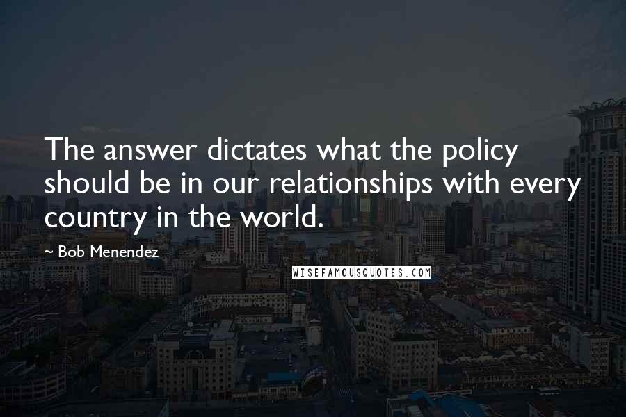 Bob Menendez Quotes: The answer dictates what the policy should be in our relationships with every country in the world.