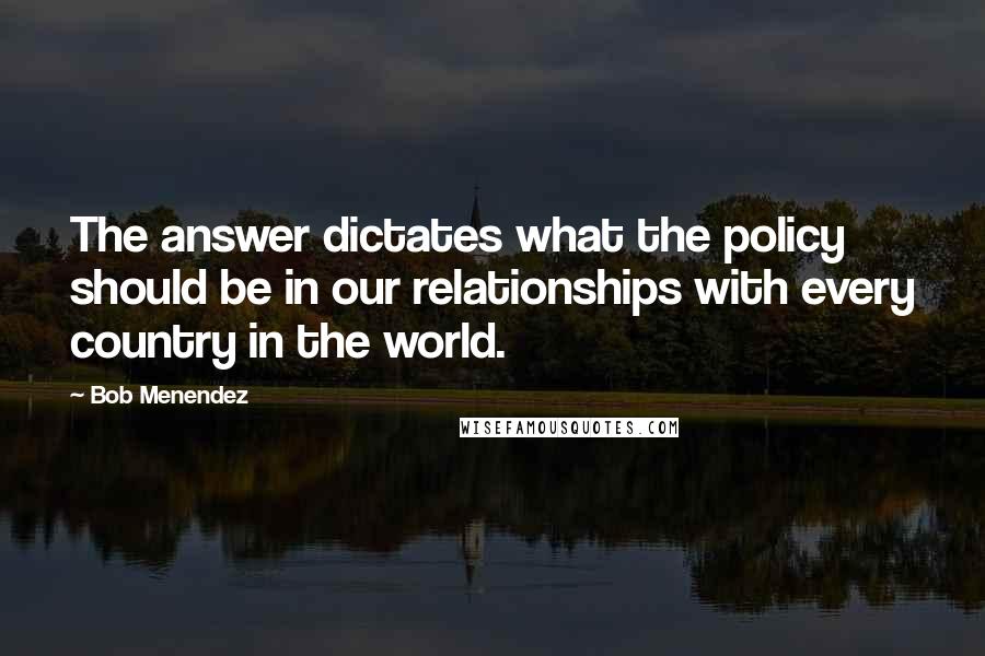 Bob Menendez Quotes: The answer dictates what the policy should be in our relationships with every country in the world.