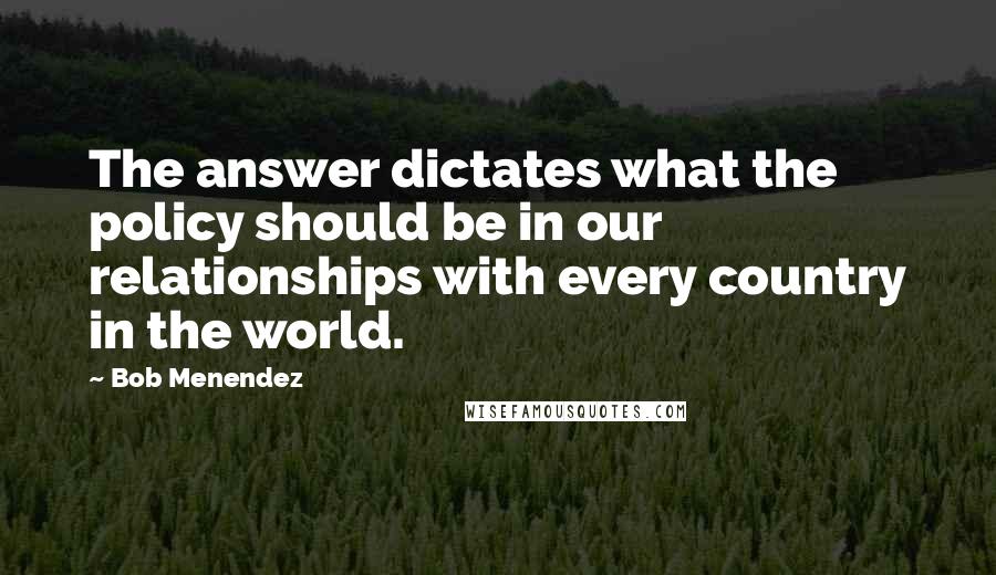 Bob Menendez Quotes: The answer dictates what the policy should be in our relationships with every country in the world.