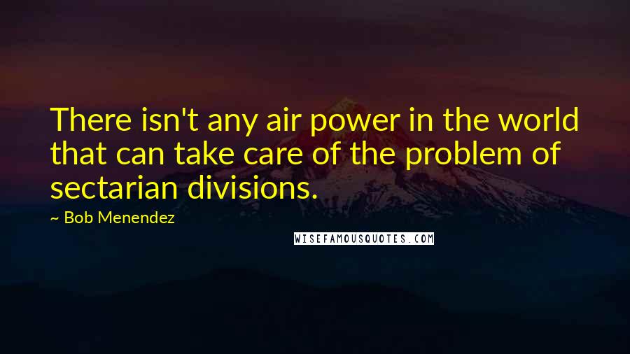 Bob Menendez Quotes: There isn't any air power in the world that can take care of the problem of sectarian divisions.