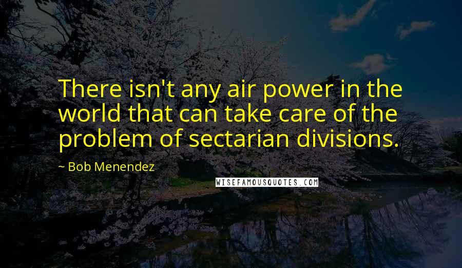 Bob Menendez Quotes: There isn't any air power in the world that can take care of the problem of sectarian divisions.