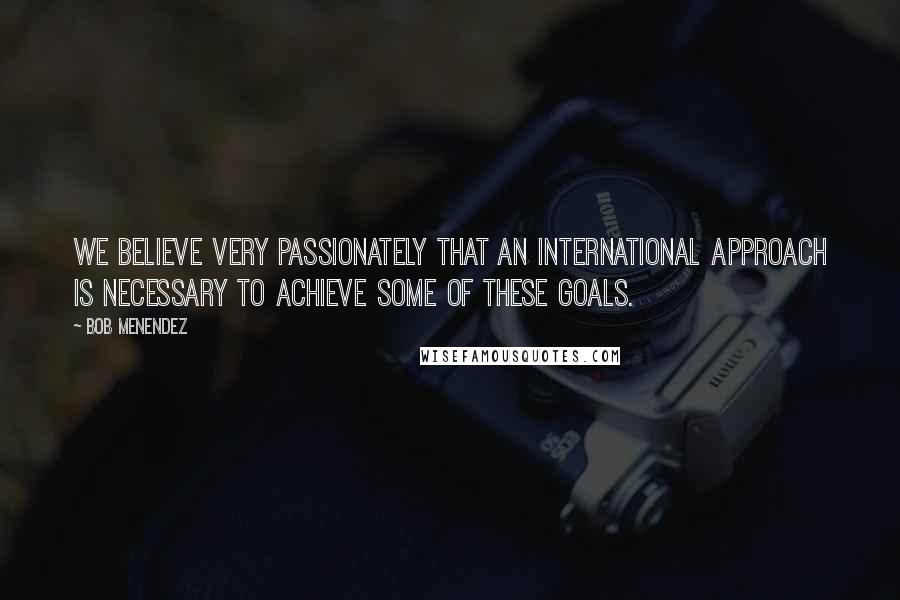 Bob Menendez Quotes: We believe very passionately that an international approach is necessary to achieve some of these goals.