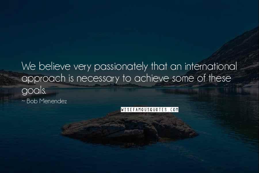 Bob Menendez Quotes: We believe very passionately that an international approach is necessary to achieve some of these goals.