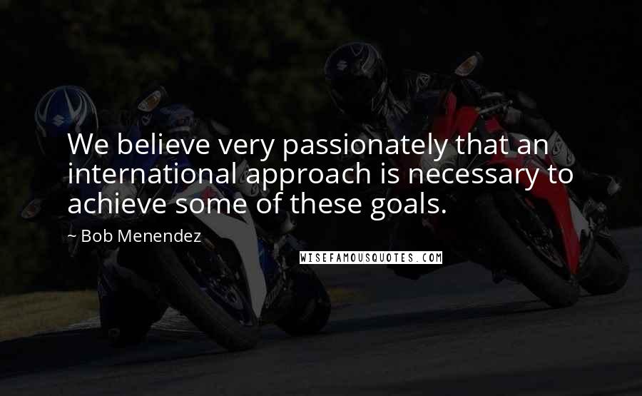 Bob Menendez Quotes: We believe very passionately that an international approach is necessary to achieve some of these goals.