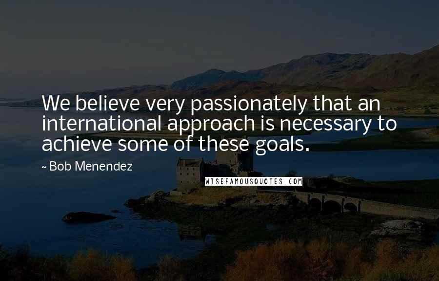 Bob Menendez Quotes: We believe very passionately that an international approach is necessary to achieve some of these goals.