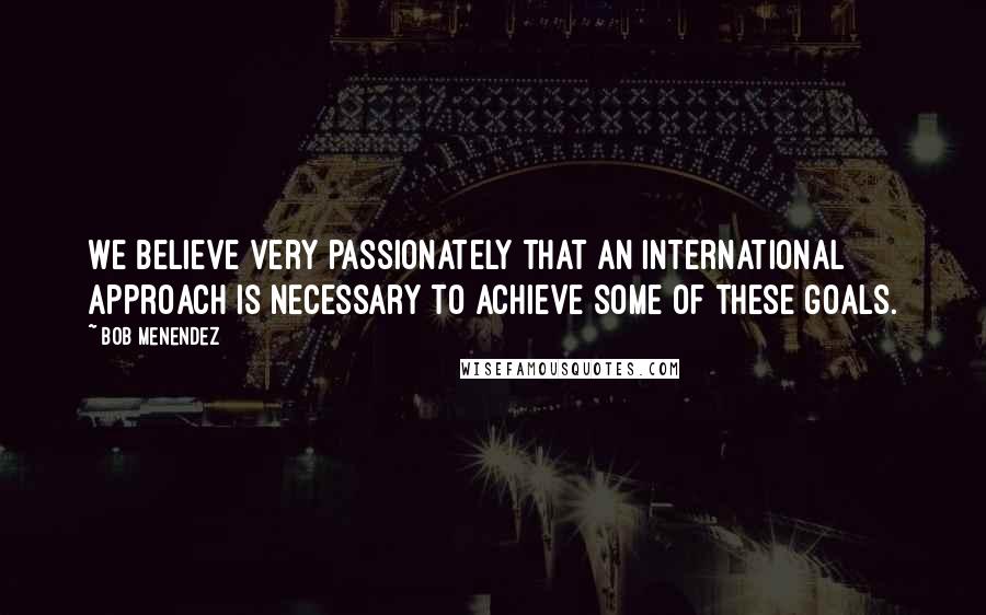 Bob Menendez Quotes: We believe very passionately that an international approach is necessary to achieve some of these goals.