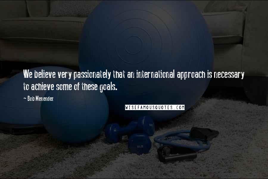 Bob Menendez Quotes: We believe very passionately that an international approach is necessary to achieve some of these goals.