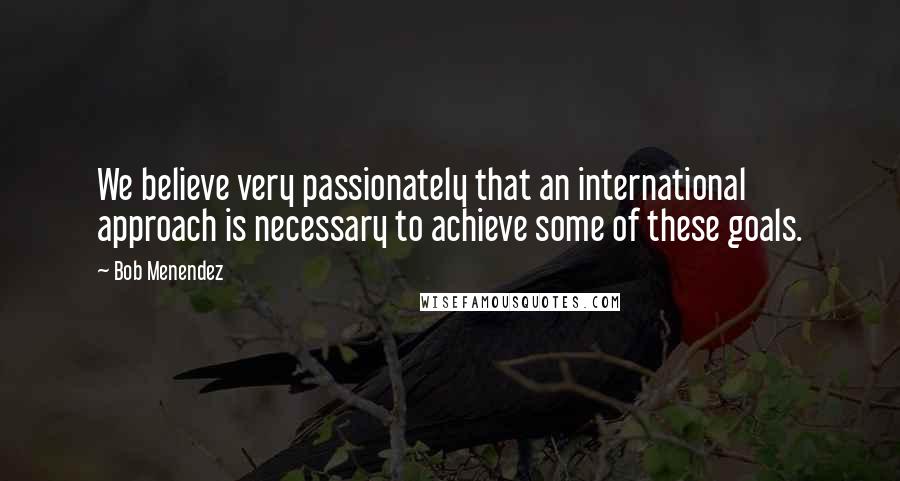 Bob Menendez Quotes: We believe very passionately that an international approach is necessary to achieve some of these goals.