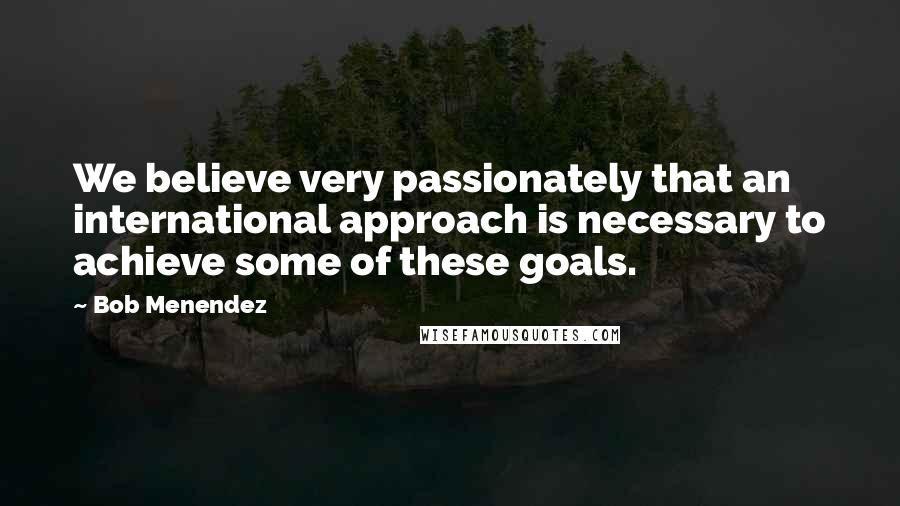 Bob Menendez Quotes: We believe very passionately that an international approach is necessary to achieve some of these goals.