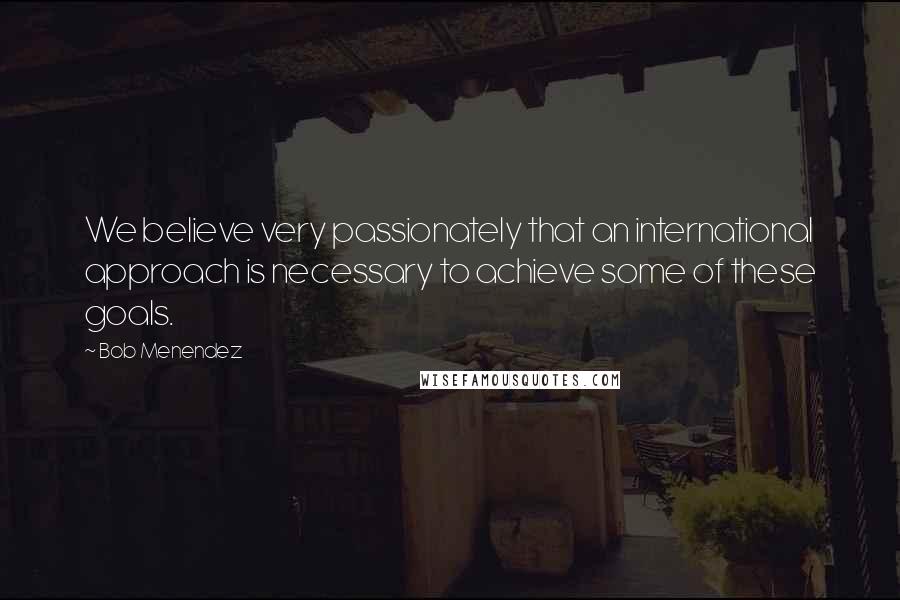 Bob Menendez Quotes: We believe very passionately that an international approach is necessary to achieve some of these goals.