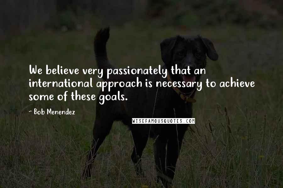 Bob Menendez Quotes: We believe very passionately that an international approach is necessary to achieve some of these goals.