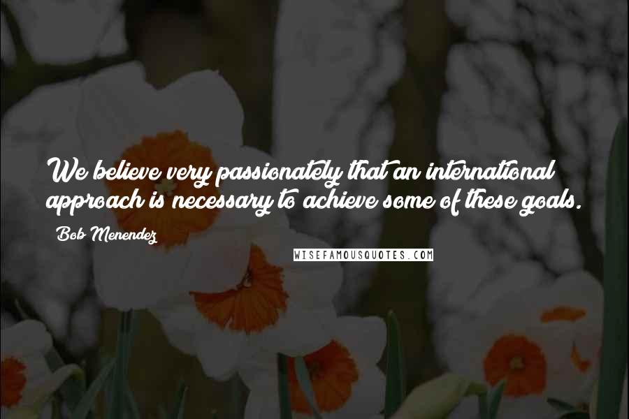 Bob Menendez Quotes: We believe very passionately that an international approach is necessary to achieve some of these goals.