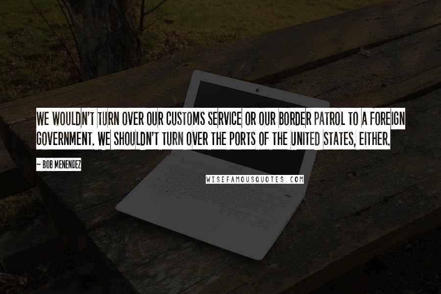 Bob Menendez Quotes: We wouldn't turn over our customs service or our border patrol to a foreign government. We shouldn't turn over the ports of the United States, either.
