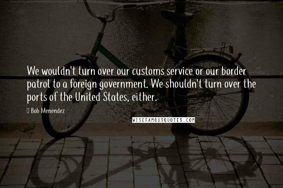 Bob Menendez Quotes: We wouldn't turn over our customs service or our border patrol to a foreign government. We shouldn't turn over the ports of the United States, either.