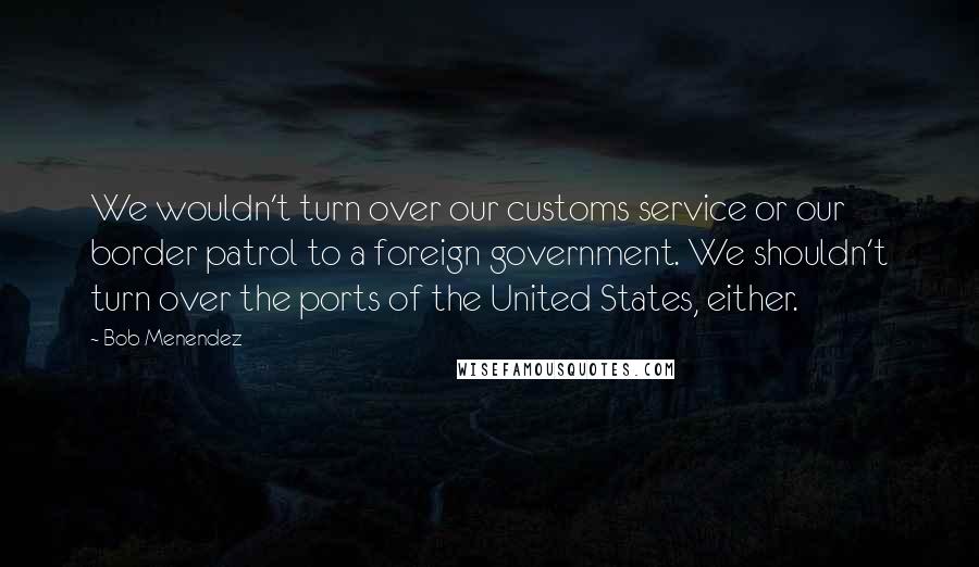 Bob Menendez Quotes: We wouldn't turn over our customs service or our border patrol to a foreign government. We shouldn't turn over the ports of the United States, either.