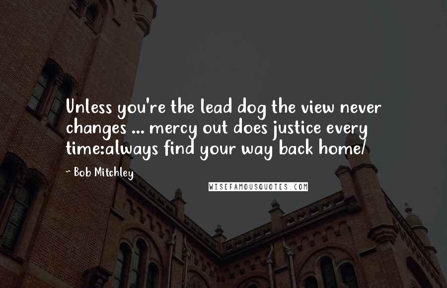 Bob Mitchley Quotes: Unless you're the lead dog the view never changes ... mercy out does justice every time:always find your way back home/