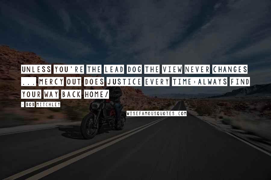 Bob Mitchley Quotes: Unless you're the lead dog the view never changes ... mercy out does justice every time:always find your way back home/