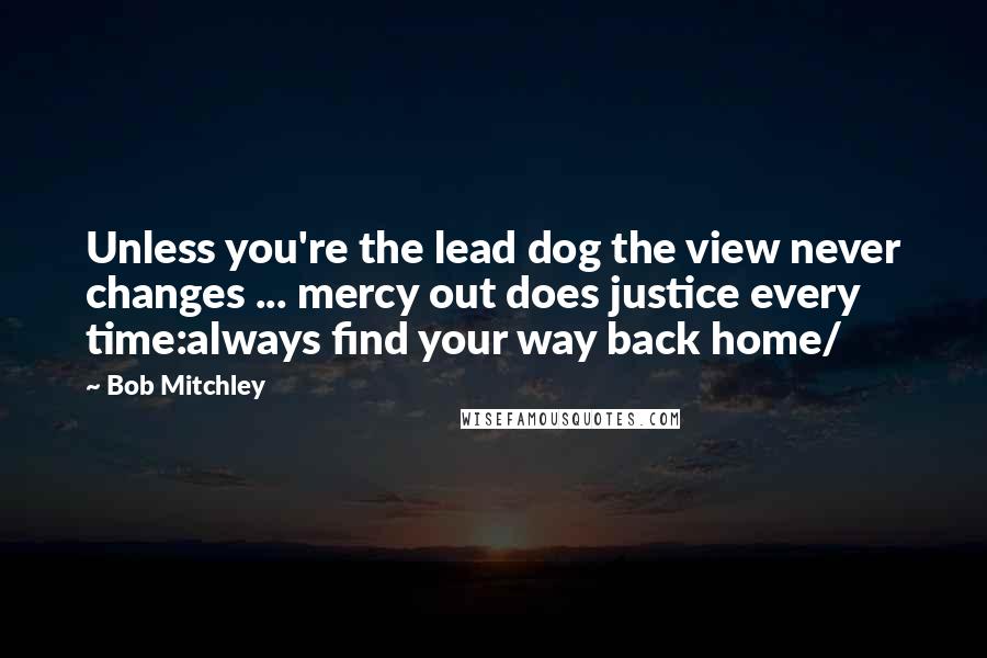 Bob Mitchley Quotes: Unless you're the lead dog the view never changes ... mercy out does justice every time:always find your way back home/