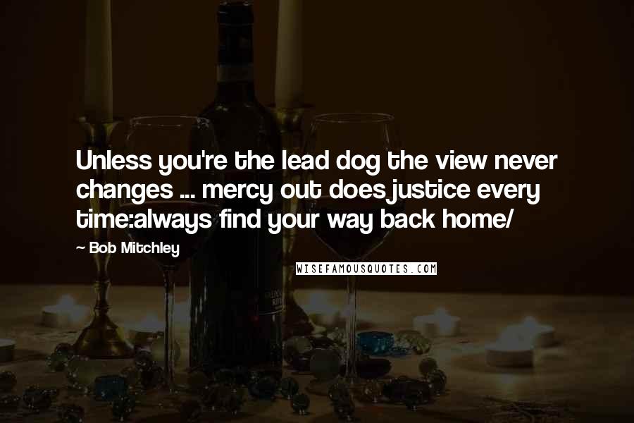 Bob Mitchley Quotes: Unless you're the lead dog the view never changes ... mercy out does justice every time:always find your way back home/