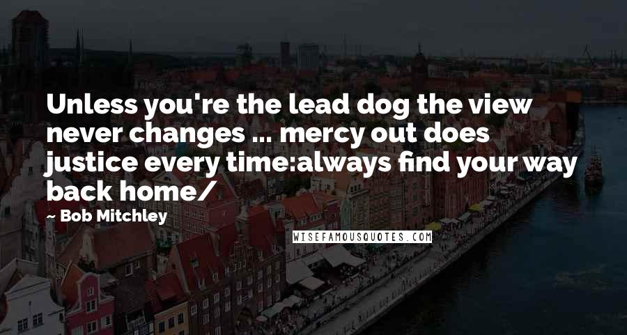 Bob Mitchley Quotes: Unless you're the lead dog the view never changes ... mercy out does justice every time:always find your way back home/