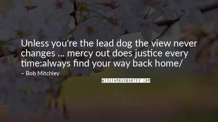 Bob Mitchley Quotes: Unless you're the lead dog the view never changes ... mercy out does justice every time:always find your way back home/