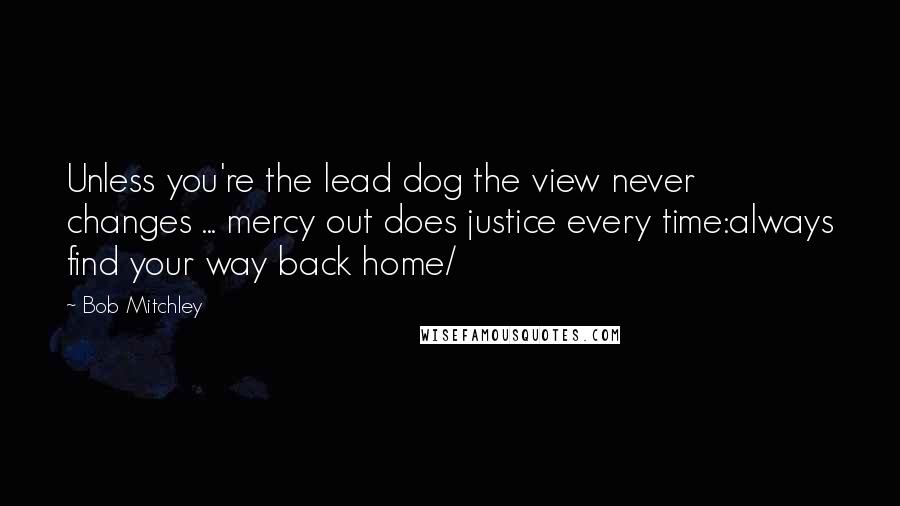 Bob Mitchley Quotes: Unless you're the lead dog the view never changes ... mercy out does justice every time:always find your way back home/