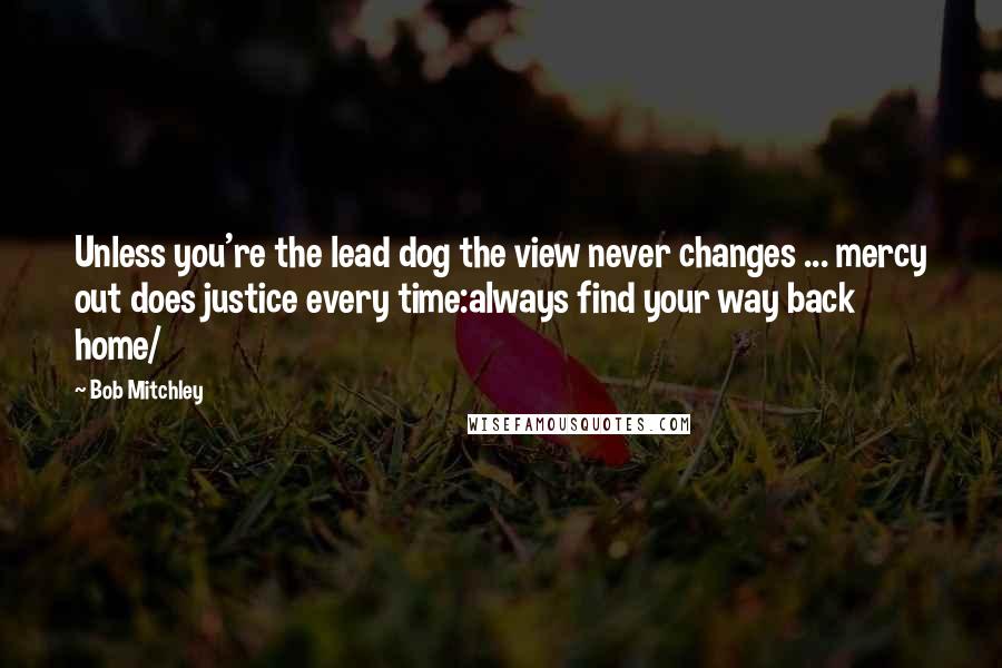 Bob Mitchley Quotes: Unless you're the lead dog the view never changes ... mercy out does justice every time:always find your way back home/