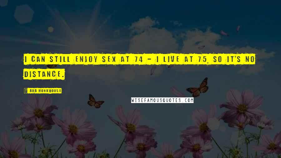 Bob Monkhouse Quotes: I can still enjoy sex at 74 - I live at 75, so it's no distance.
