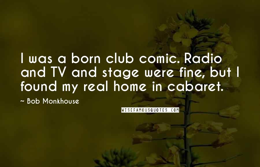 Bob Monkhouse Quotes: I was a born club comic. Radio and TV and stage were fine, but I found my real home in cabaret.