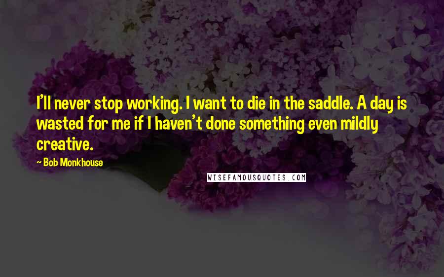 Bob Monkhouse Quotes: I'll never stop working. I want to die in the saddle. A day is wasted for me if I haven't done something even mildly creative.