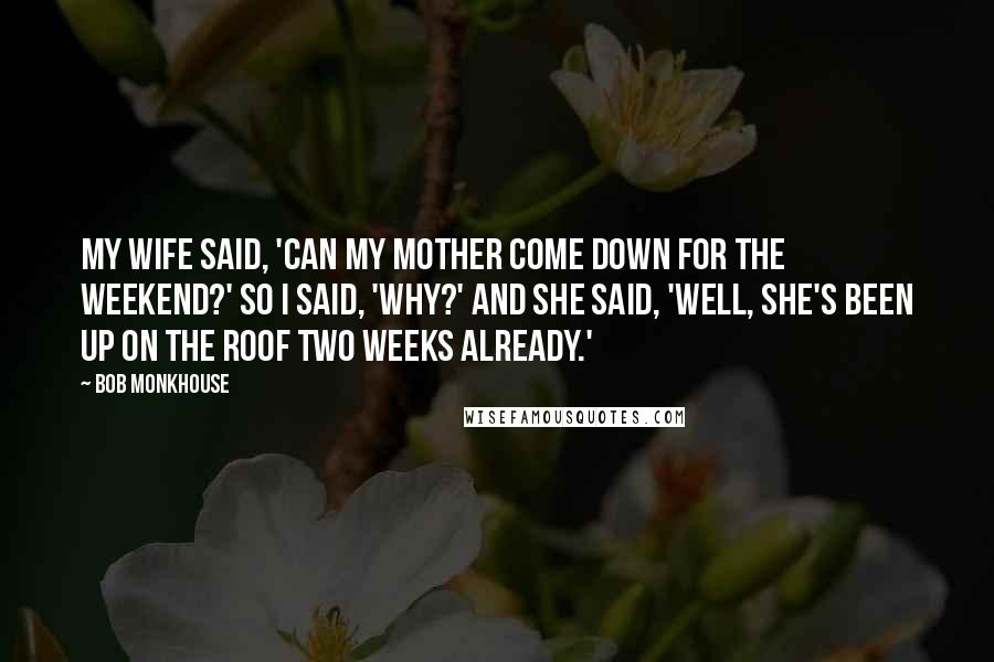 Bob Monkhouse Quotes: My wife said, 'Can my mother come down for the weekend?' So I said, 'Why?' And she said, 'Well, she's been up on the roof two weeks already.'