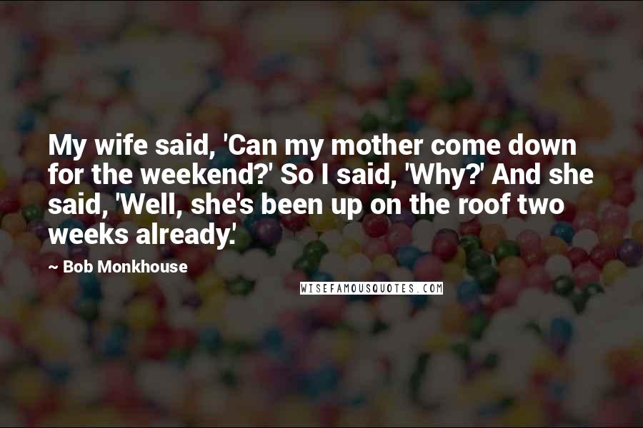 Bob Monkhouse Quotes: My wife said, 'Can my mother come down for the weekend?' So I said, 'Why?' And she said, 'Well, she's been up on the roof two weeks already.'