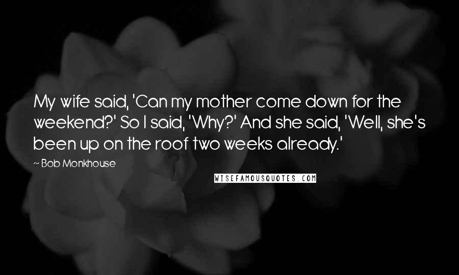 Bob Monkhouse Quotes: My wife said, 'Can my mother come down for the weekend?' So I said, 'Why?' And she said, 'Well, she's been up on the roof two weeks already.'