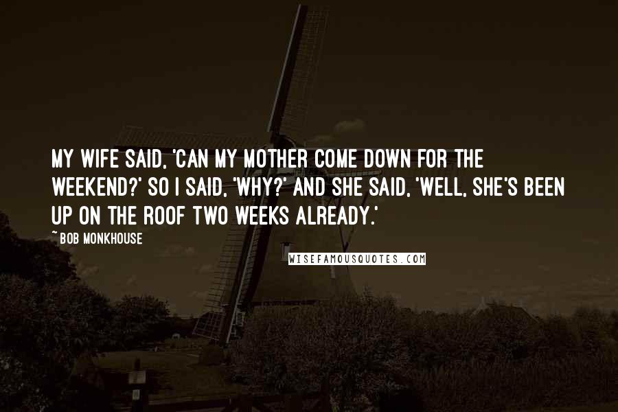Bob Monkhouse Quotes: My wife said, 'Can my mother come down for the weekend?' So I said, 'Why?' And she said, 'Well, she's been up on the roof two weeks already.'