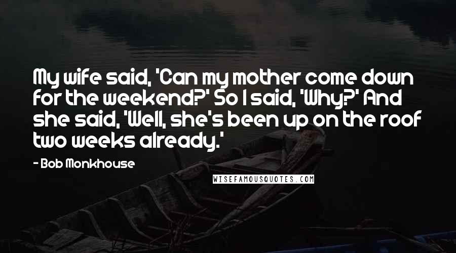Bob Monkhouse Quotes: My wife said, 'Can my mother come down for the weekend?' So I said, 'Why?' And she said, 'Well, she's been up on the roof two weeks already.'