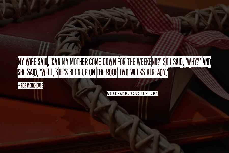 Bob Monkhouse Quotes: My wife said, 'Can my mother come down for the weekend?' So I said, 'Why?' And she said, 'Well, she's been up on the roof two weeks already.'